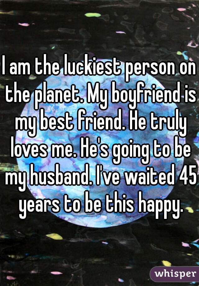 I am the luckiest person on the planet. My boyfriend is my best friend. He truly loves me. He's going to be my husband. I've waited 45 years to be this happy.