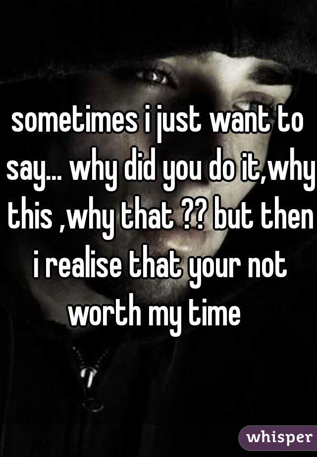 sometimes i just want to say... why did you do it,why this ,why that ?? but then i realise that your not worth my time  