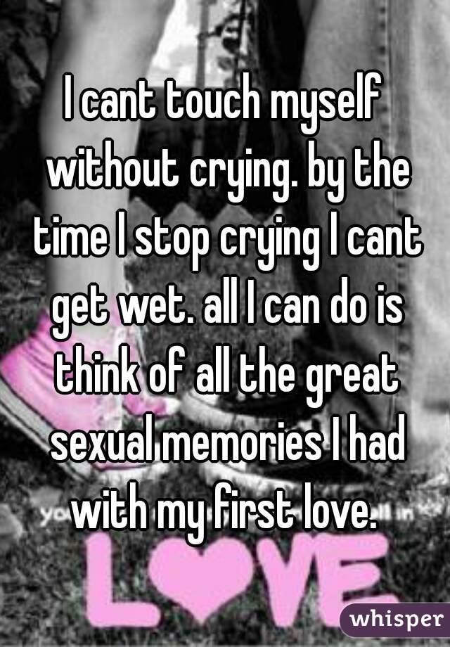 I cant touch myself without crying. by the time I stop crying I cant get wet. all I can do is think of all the great sexual memories I had with my first love. 