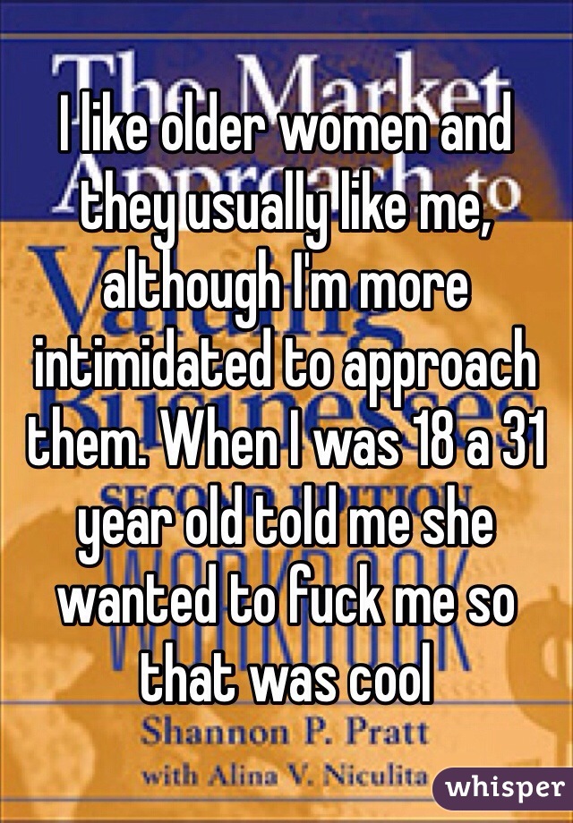 I like older women and they usually like me, although I'm more intimidated to approach them. When I was 18 a 31 year old told me she wanted to fuck me so that was cool