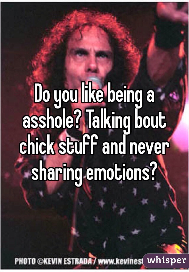 Do you like being a asshole? Talking bout chick stuff and never sharing emotions?