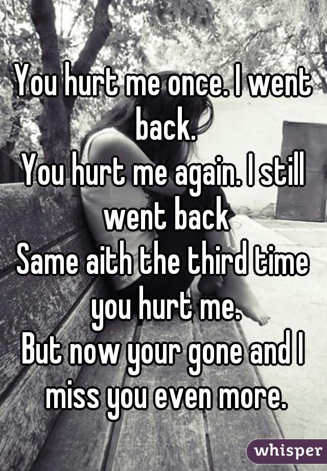 You hurt me once. I went back.
You hurt me again. I still went back
Same aith the third time you hurt me.
But now your gone and I miss you even more.