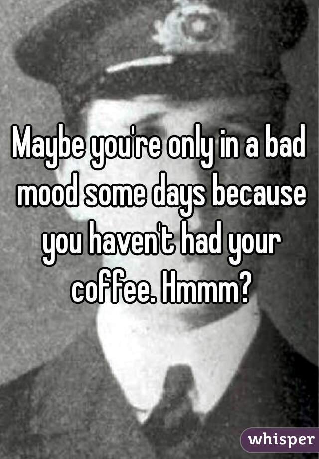 Maybe you're only in a bad mood some days because you haven't had your coffee. Hmmm?