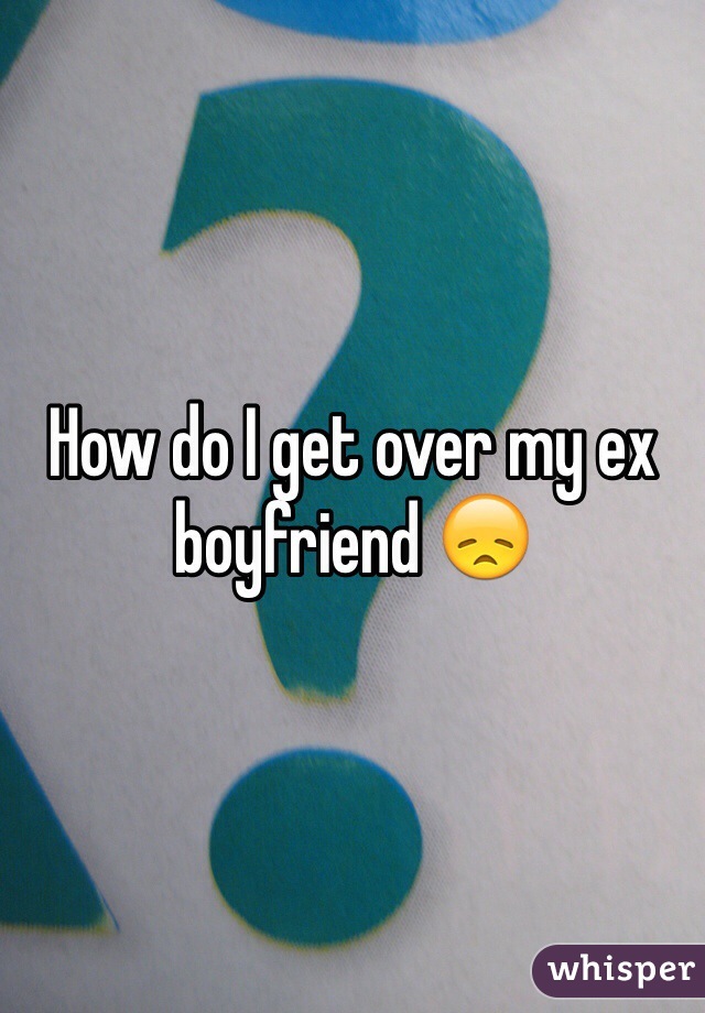 How do I get over my ex boyfriend 😞