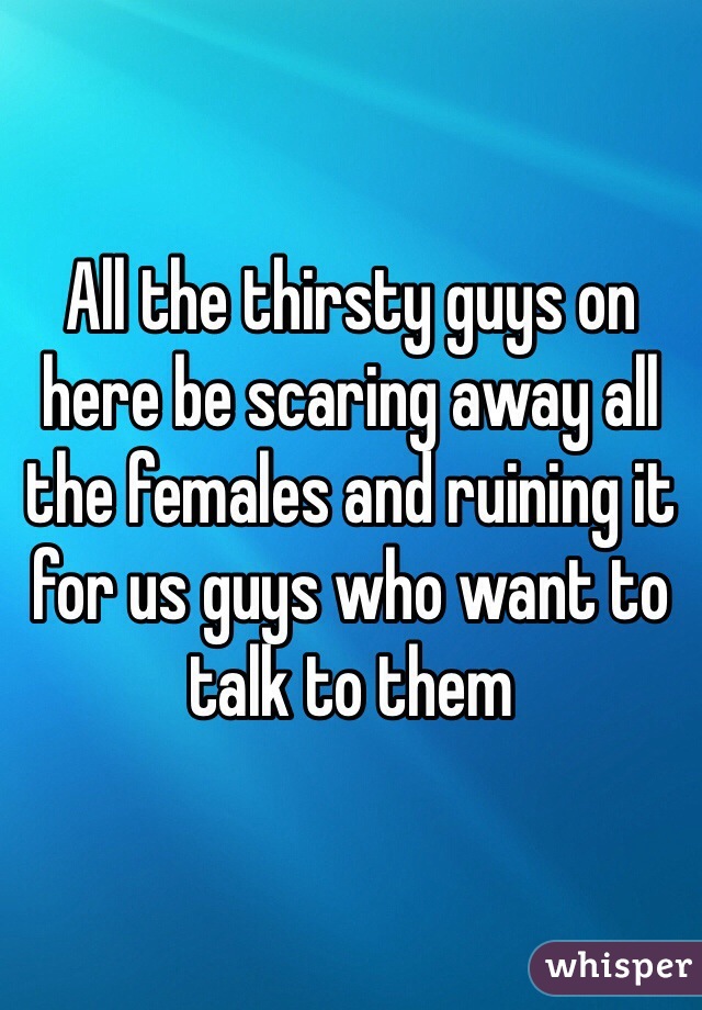 All the thirsty guys on here be scaring away all the females and ruining it for us guys who want to talk to them 