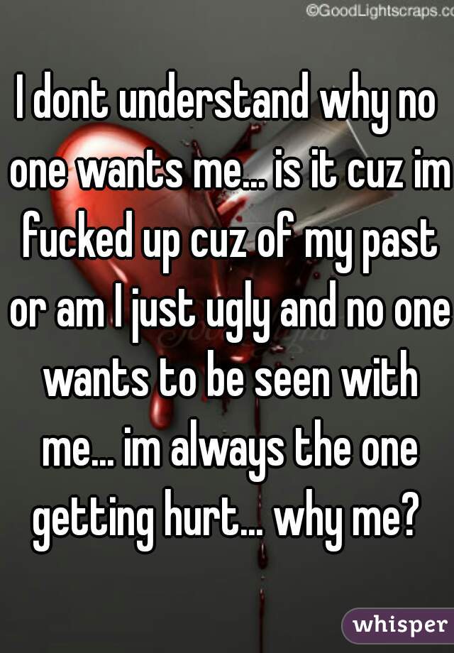 I dont understand why no one wants me... is it cuz im fucked up cuz of my past or am I just ugly and no one wants to be seen with me... im always the one getting hurt... why me? 