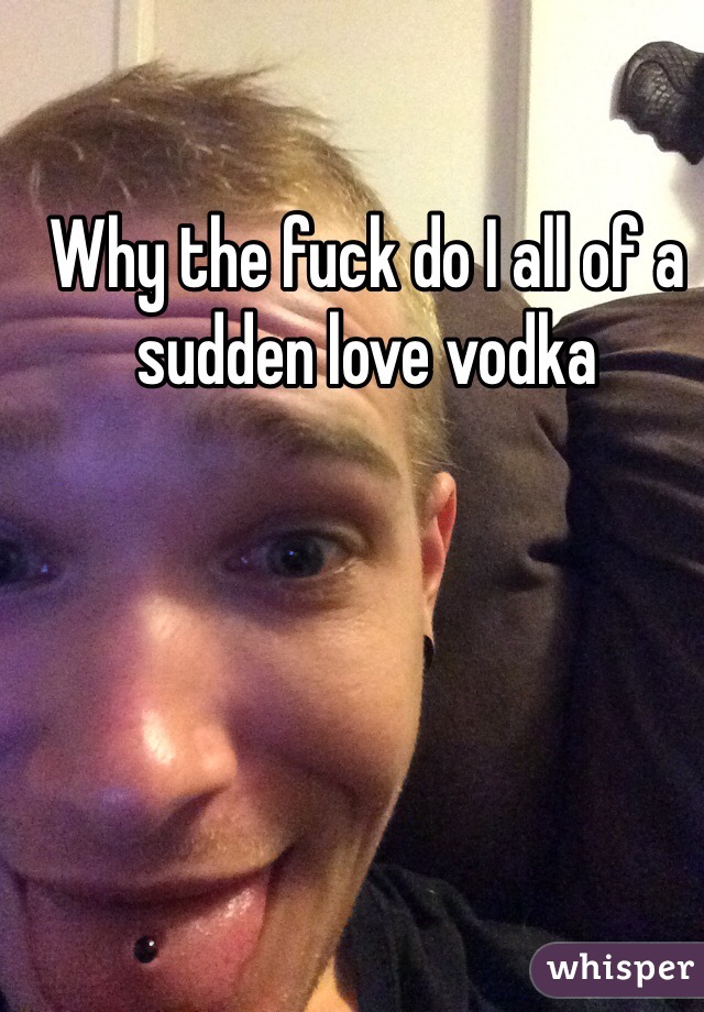 Why the fuck do I all of a sudden love vodka 