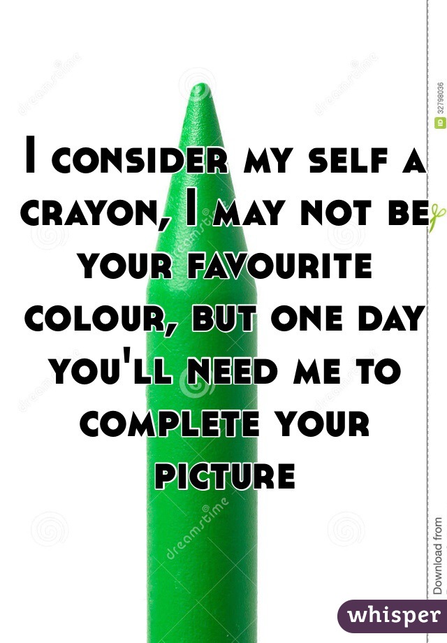 I consider my self a crayon, I may not be your favourite colour, but one day you'll need me to complete your picture 