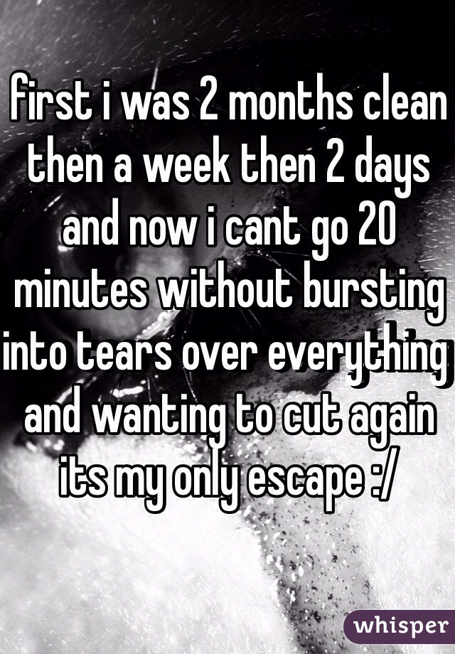 first i was 2 months clean then a week then 2 days and now i cant go 20 minutes without bursting into tears over everything and wanting to cut again its my only escape :/