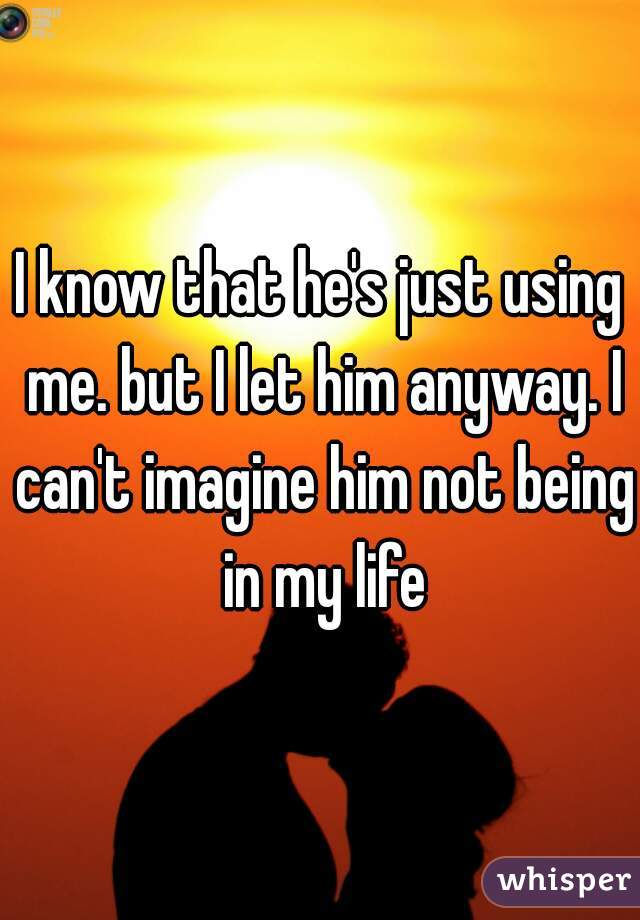 I know that he's just using me. but I let him anyway. I can't imagine him not being in my life
