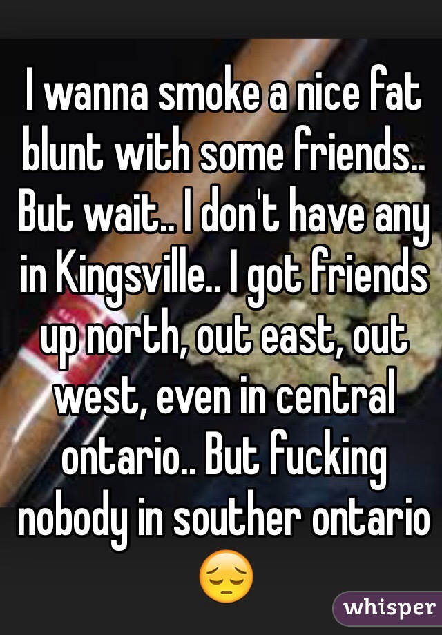 I wanna smoke a nice fat blunt with some friends.. But wait.. I don't have any in Kingsville.. I got friends up north, out east, out west, even in central ontario.. But fucking nobody in souther ontario 😔