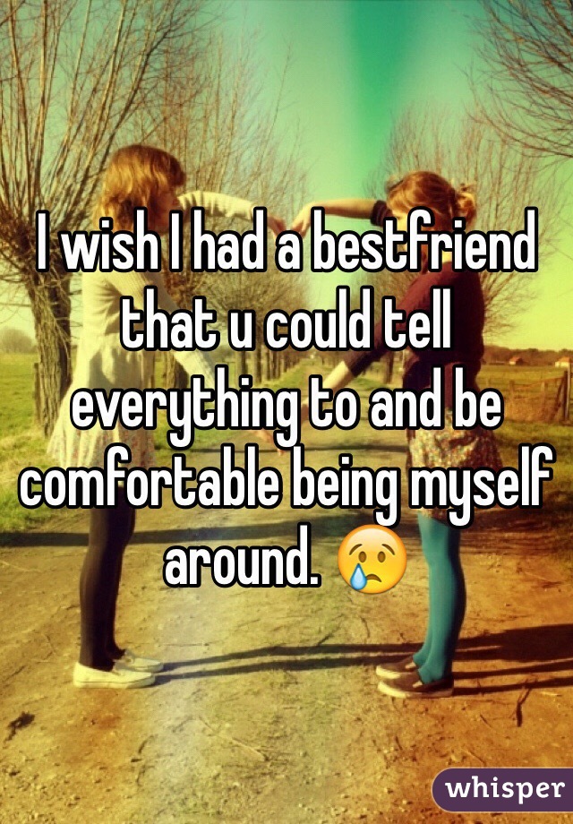 I wish I had a bestfriend that u could tell everything to and be comfortable being myself around. 😢 
