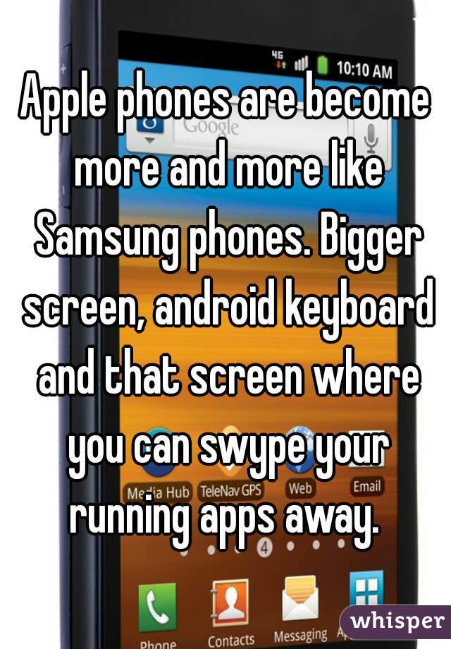 Apple phones are become more and more like Samsung phones. Bigger screen, android keyboard and that screen where you can swype your running apps away. 