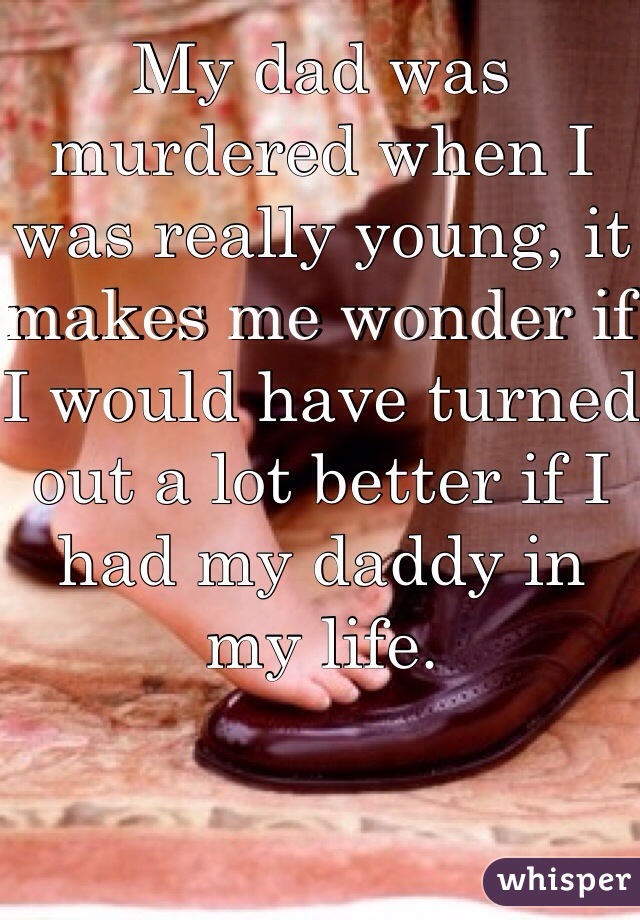 My dad was murdered when I was really young, it makes me wonder if I would have turned out a lot better if I had my daddy in my life.  