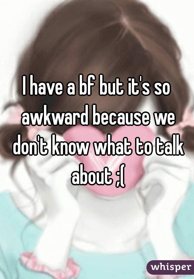 I have a bf but it's so awkward because we don't know what to talk about ;(
