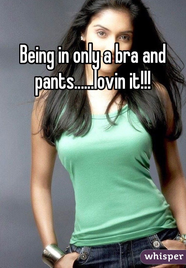 Being in only a bra and pants......lovin it!!!