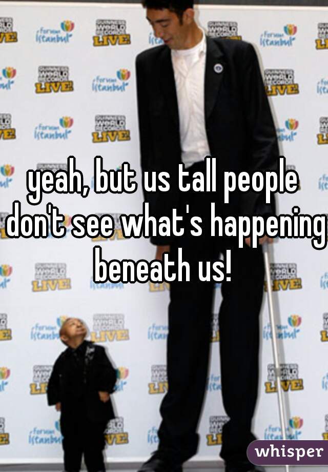 yeah, but us tall people don't see what's happening beneath us! 