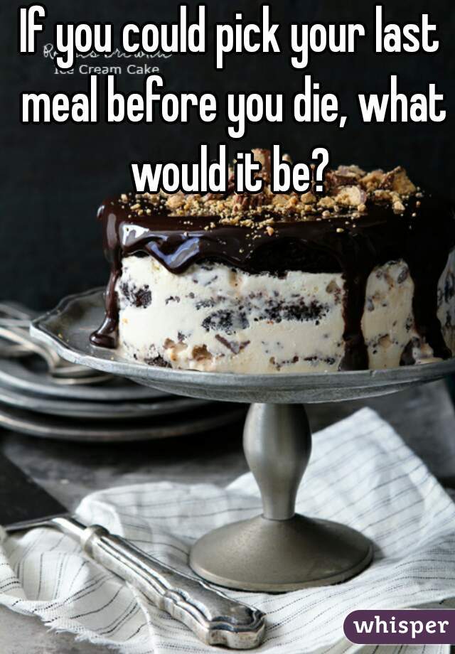 If you could pick your last meal before you die, what would it be? 