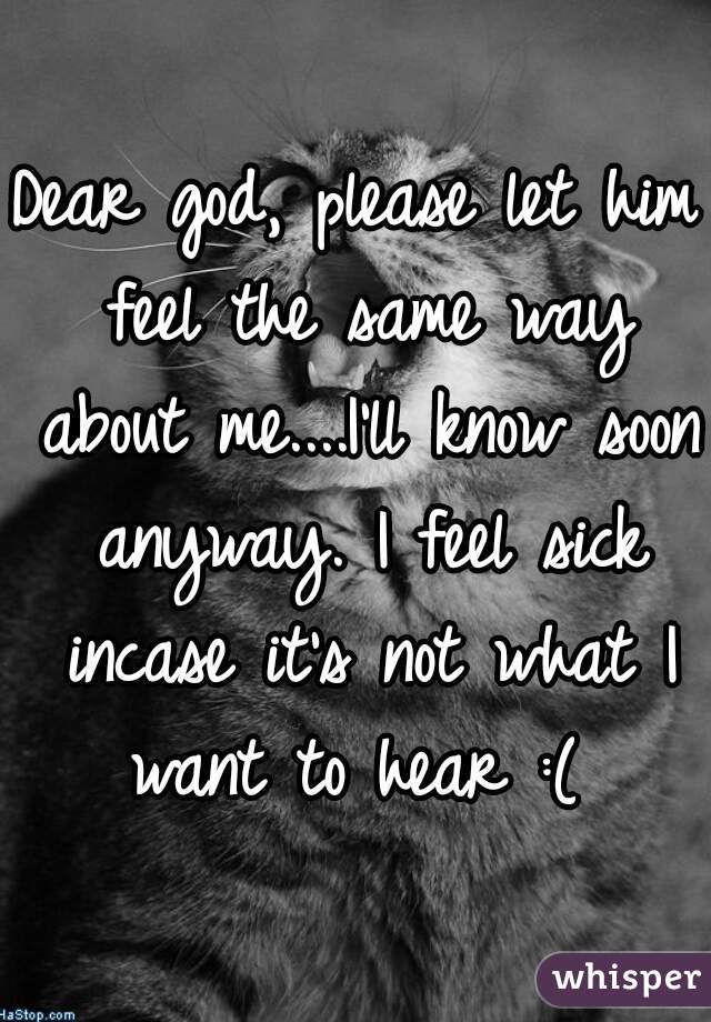 Dear god, please let him feel the same way about me....I'll know soon anyway. I feel sick incase it's not what I want to hear :( 
