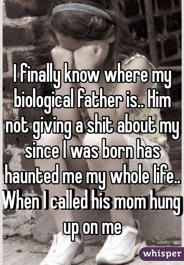 I finally know where my biological father is.. Him not giving a shit about my since I was born has haunted me my whole life.. When I called his mom hung up on me