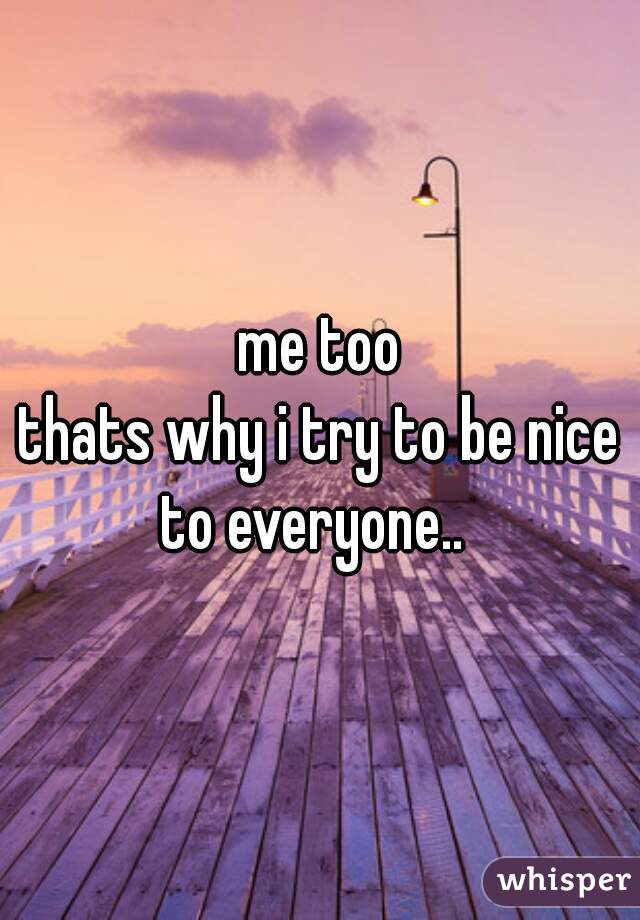 me too
thats why i try to be nice to everyone..  