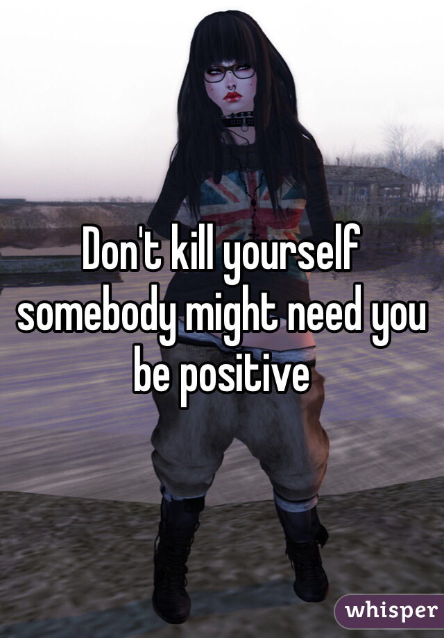 Don't kill yourself somebody might need you be positive 