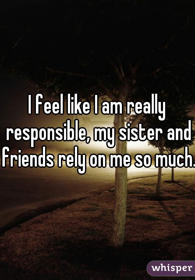 I feel like I am really responsible, my sister and friends rely on me so much.
