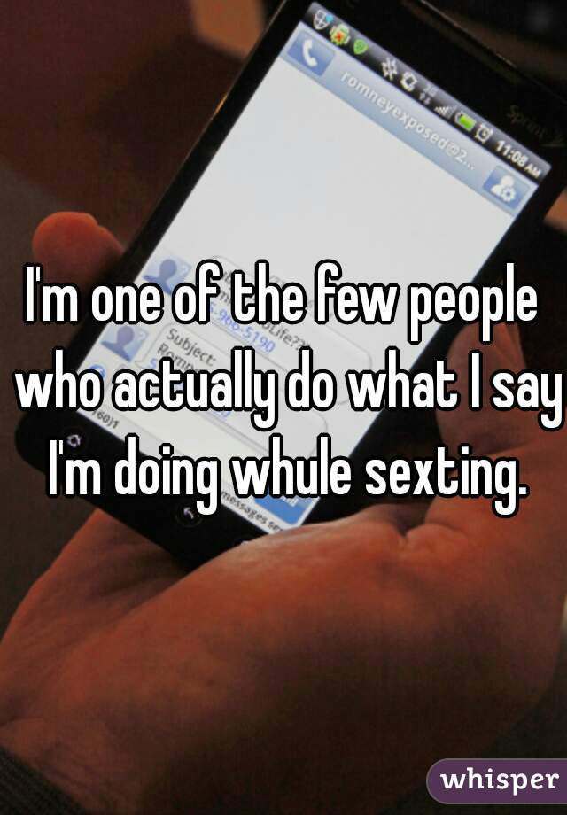 I'm one of the few people who actually do what I say I'm doing whule sexting.