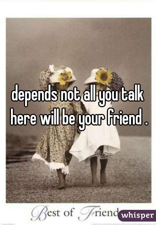depends not all you talk here will be your friend .