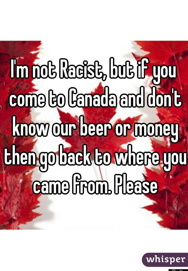 I'm not Racist, but if you come to Canada and don't know our beer or money then go back to where you came from. Please