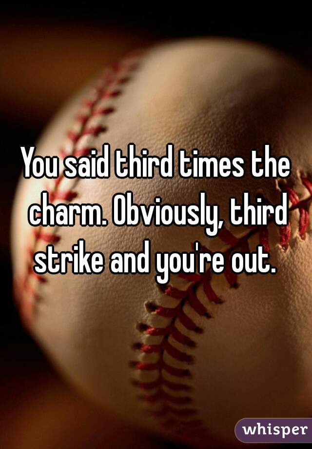 You said third times the charm. Obviously, third strike and you're out. 