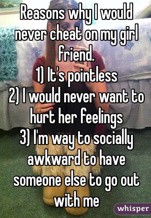 Reasons why I would never cheat on my girl friend.
1) It's pointless
2) I would never want to hurt her feelings
3) I'm way to socially awkward to have someone else to go out with me  