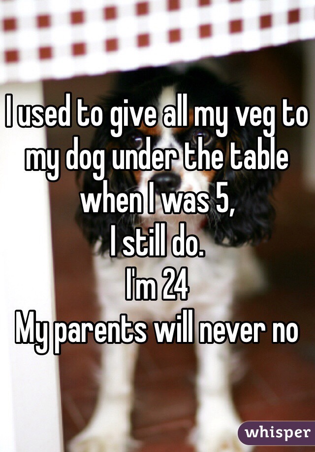 I used to give all my veg to my dog under the table when I was 5,
I still do.
I'm 24
My parents will never no