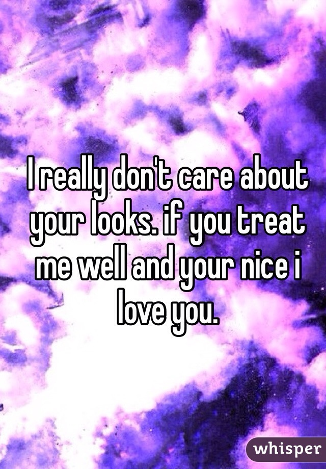 I really don't care about your looks. if you treat me well and your nice i love you. 