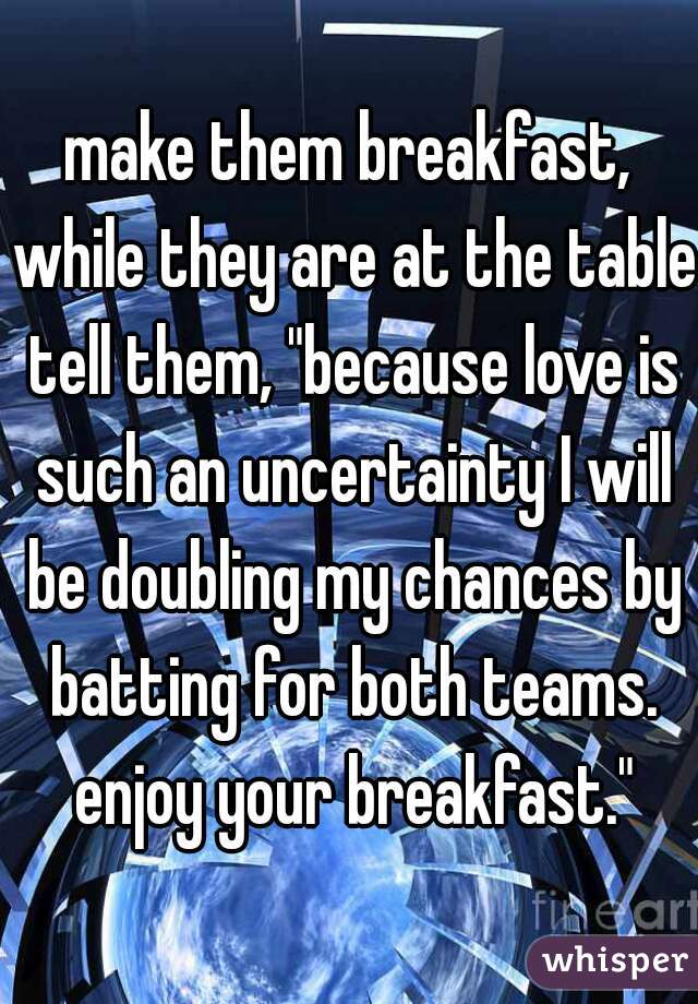 make them breakfast, while they are at the table tell them, "because love is such an uncertainty I will be doubling my chances by batting for both teams. enjoy your breakfast."