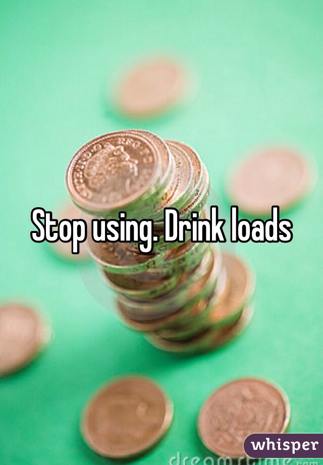 Stop using. Drink loads