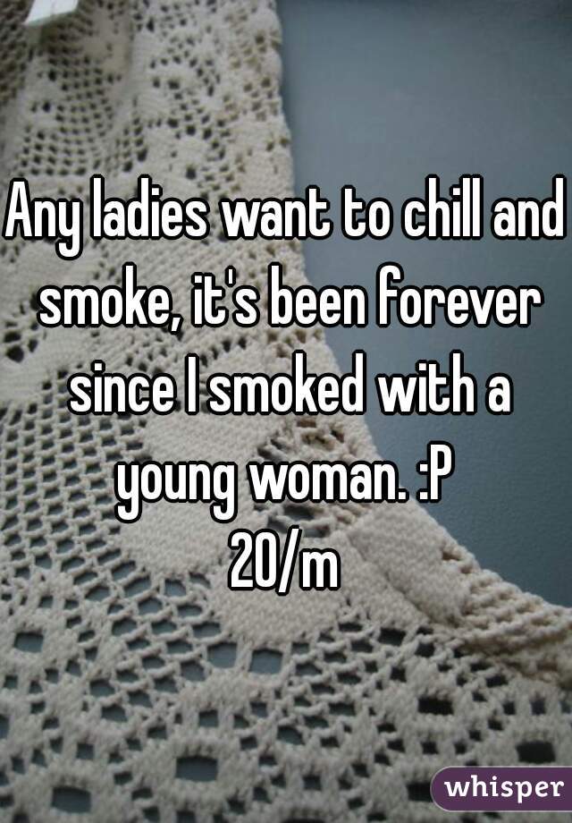 Any ladies want to chill and smoke, it's been forever since I smoked with a young woman. :P 

20/m