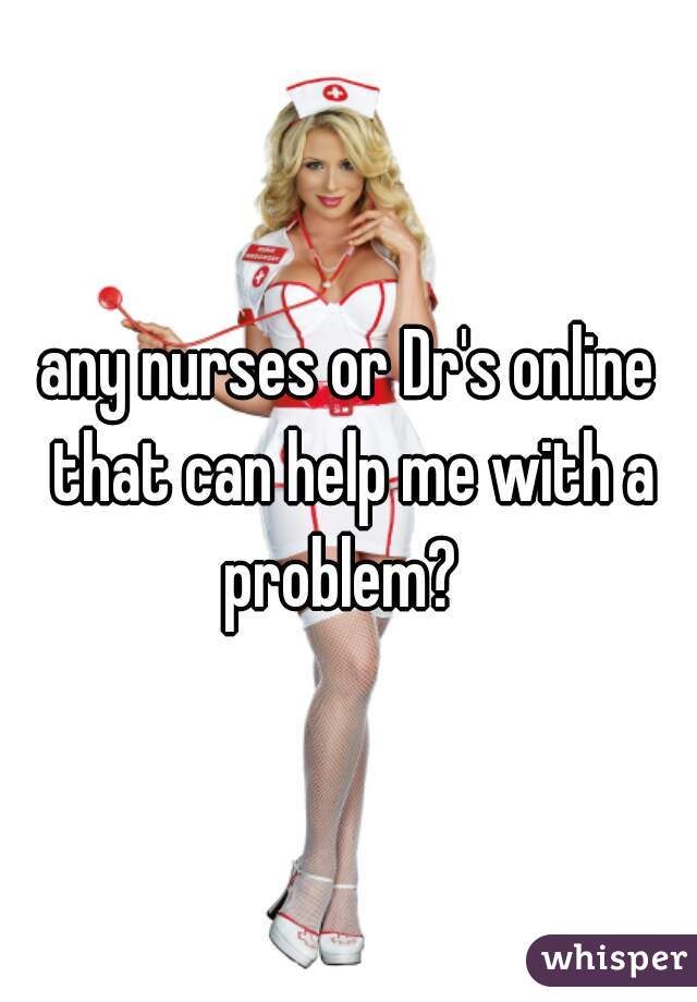 any nurses or Dr's online that can help me with a problem?  
