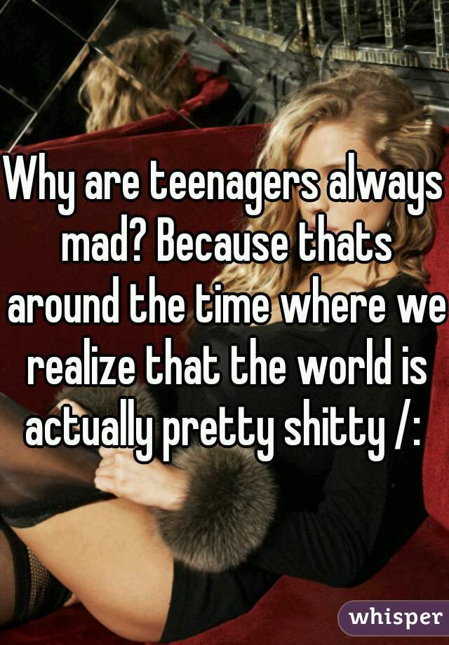 Why are teenagers always mad? Because thats around the time where we realize that the world is actually pretty shitty /: 