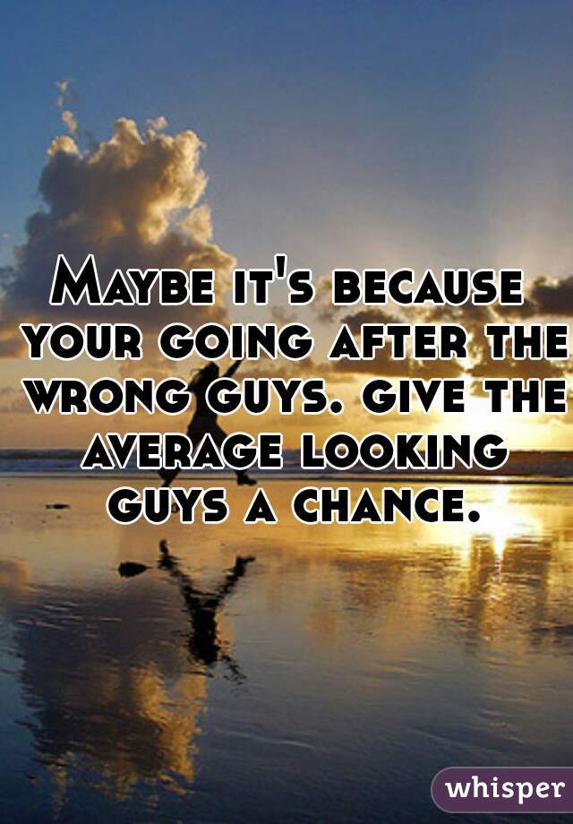 Maybe it's because your going after the wrong guys. give the average looking guys a chance.