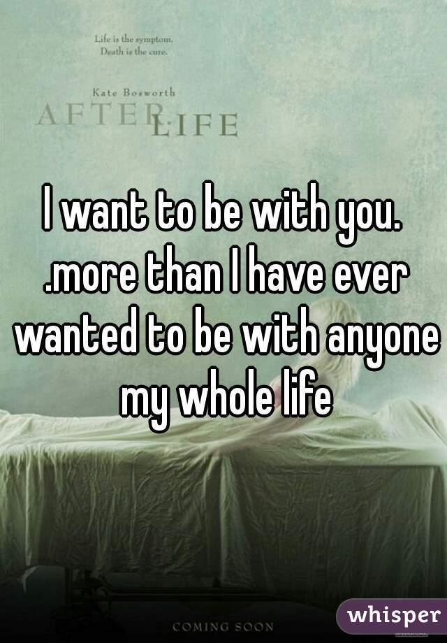I want to be with you. .more than I have ever wanted to be with anyone my whole life