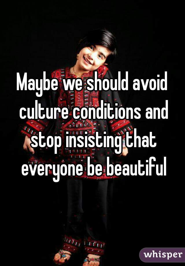 Maybe we should avoid culture conditions and stop insisting that everyone be beautiful