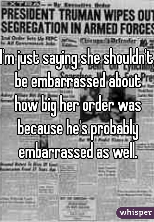 I'm just saying she shouldn't be embarrassed about how big her order was because he's probably embarrassed as well.