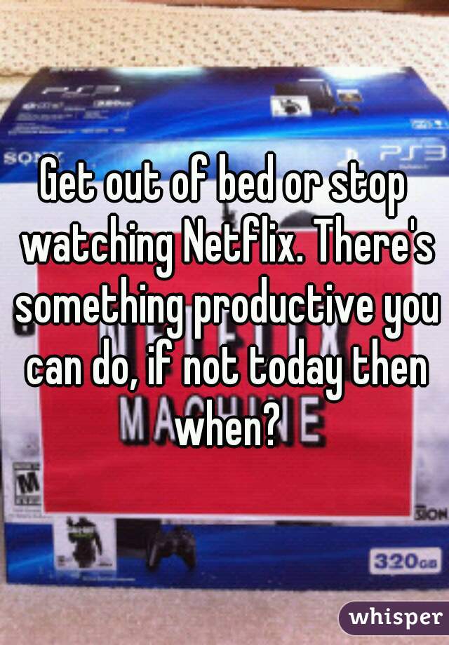 Get out of bed or stop watching Netflix. There's something productive you can do, if not today then when?