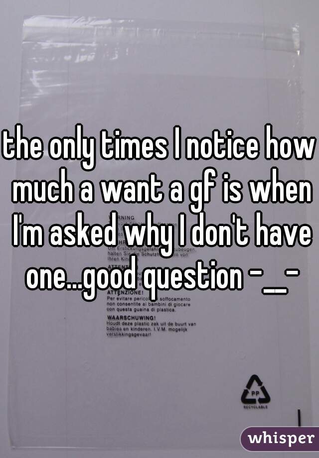 the only times I notice how much a want a gf is when I'm asked why I don't have one...good question -__-