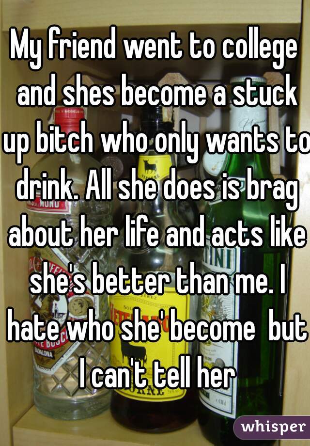 My friend went to college and shes become a stuck up bitch who only wants to drink. All she does is brag about her life and acts like she's better than me. I hate who she' become  but I can't tell her