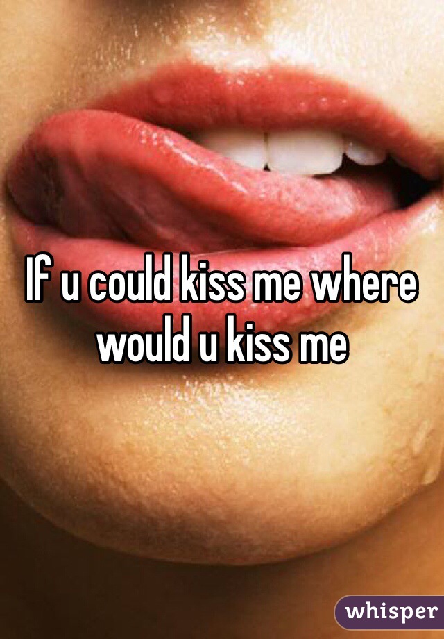 If u could kiss me where would u kiss me