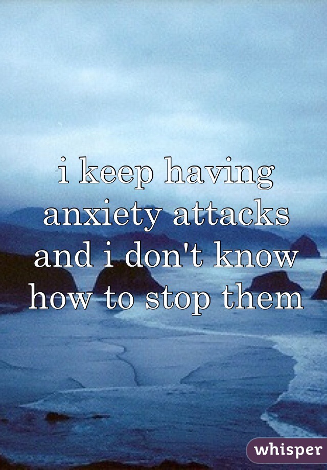 i keep having anxiety attacks and i don't know how to stop them