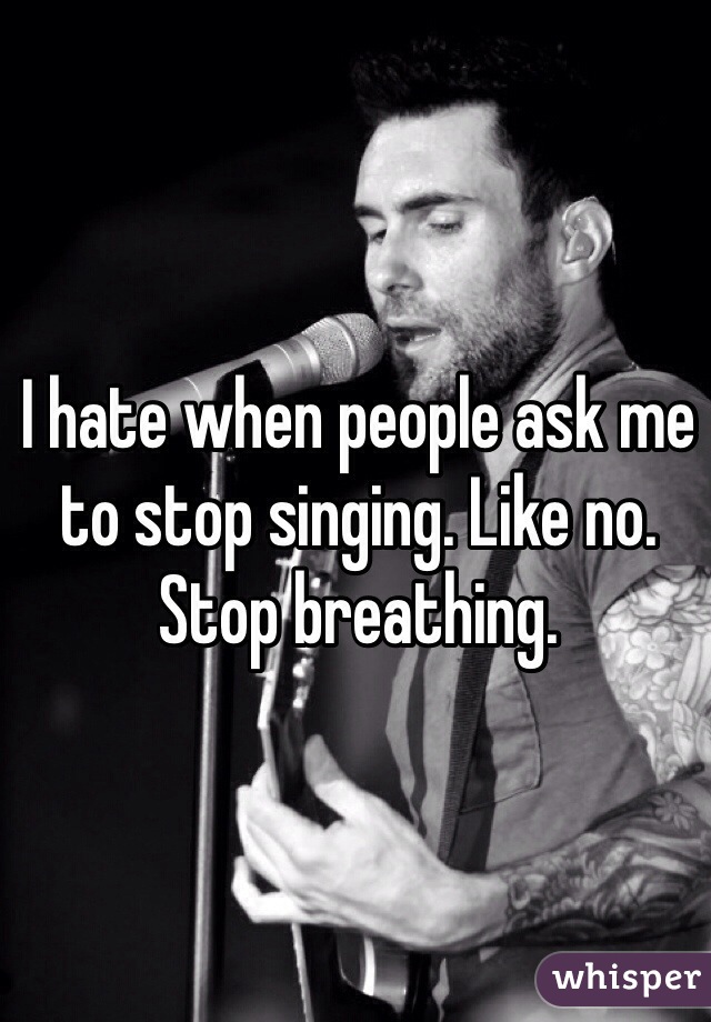 I hate when people ask me to stop singing. Like no. Stop breathing.