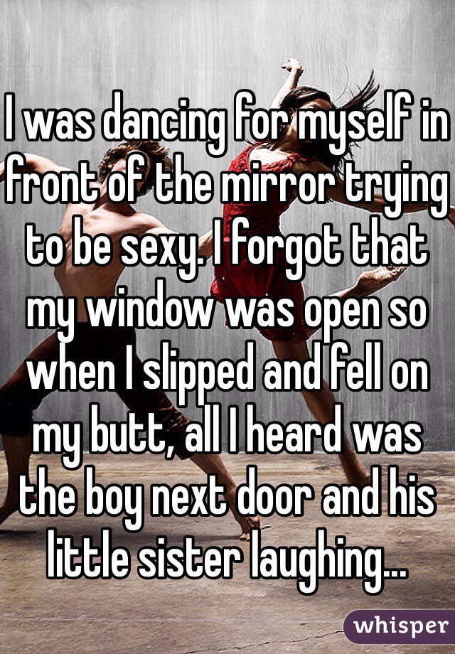 I was dancing for myself in front of the mirror trying to be sexy. I forgot that my window was open so when I slipped and fell on my butt, all I heard was the boy next door and his little sister laughing...